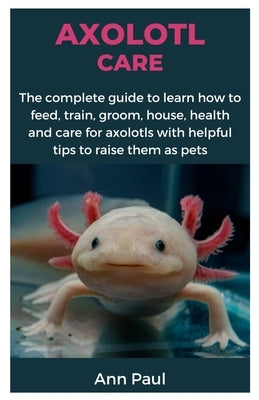 Axolotl Care: The complete guide to learn how to feed, train, groom, house, health and care for axolotls with helpful tips to raise by Paul, Ann