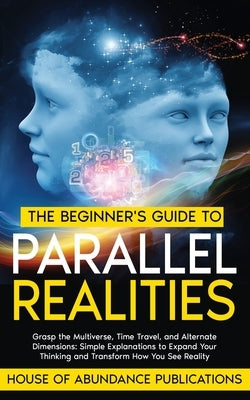 The Beginner's Guide to Parallel Realities: Grasp the Multiverse, Time Travel, and Alternate Dimensions. Simple Explanations to Expand Your Thinking a by House of Abundance Publications