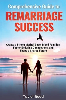 Comprehensive Guide to Remarriage Success: Create a Strong Marital Base, Blend Families, Foster Enduring Connections, and Shape a Shared Future by Reed, Taylor