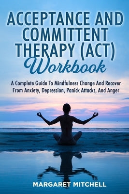 Acceptance and Committent Therapy (Act) Workbook: A Complete Guide to Mindfulness Change and Recover from Anxiety, Depression, Panick Attacks, and Ang by Mitchell, Margaret