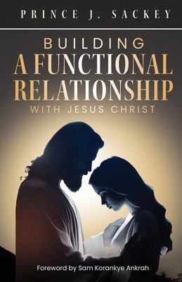 Building a Functional Relationship with Jesus Christ by Sackey, Prince J.