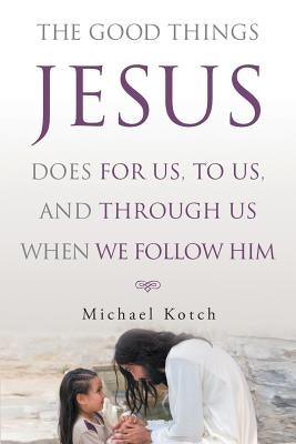 The Good Things Jesus Does For Us, To Us, And Through Us When We Follow Him by Kotch, Michael