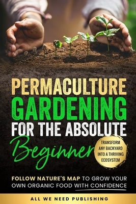 Permaculture Gardening for the Absolute Beginner: Follow Nature's Map to Grow Your Own Organic Food with Confidence and Transform Any Backyard Into a by All We Need Publishing