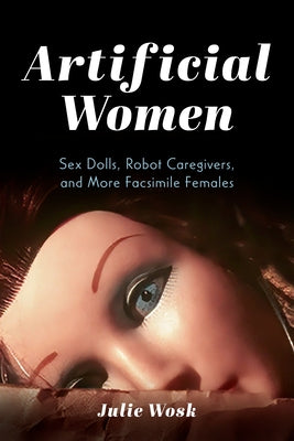 Artificial Women: Sex Dolls, Robot Caregivers, and More Facsimile Females by Wosk, Julie