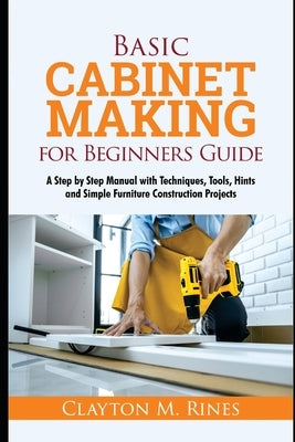 Basic Cabinet Making for Beginners Guide: A Step-by-Step Manual with Techniques, Tools, Hints and Simple Furniture Construction Projects by Rines, Clayton M.