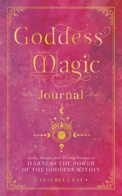 Goddess Magic Journal: Spells, Rituals, and Writing Prompts to Harness the Power of the Goddess Within by Gray, Asteria