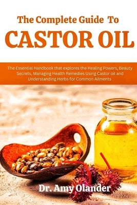 The Complete Guide to Castor Oil: The Essential Handbook that explores the Healing Powers, Beauty Secrets, Managing Health Remedies Using Castor oil a by Olander, Amy
