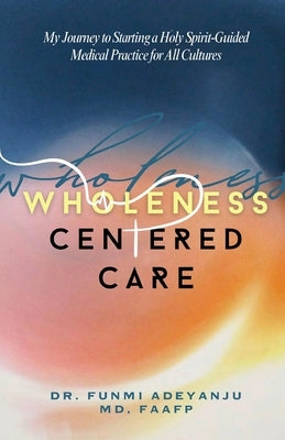 Wholeness-Centered Care: My Journey to Starting a Holy Spirit-Guided Medical Practice for All Cultures by Adeyanju, Funmi
