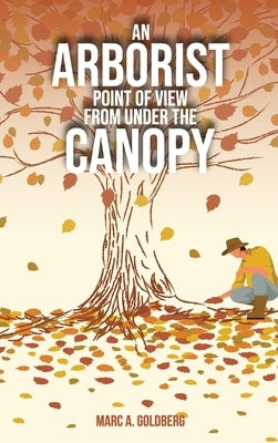 An Arborist Point Of View From Under The Canopy by Goldberg, Marc A.