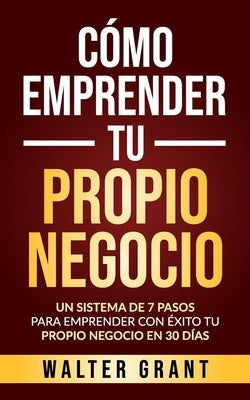 Cómo Emprender Tu Propio Negocio: Un Sistema De 7 Pasos Para Emprender Con Éxito Tu Propio Negocio En 30 Días by Grant, Walter