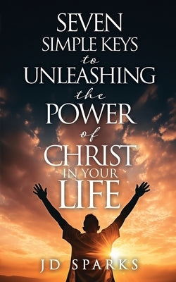 Seven Simple Keys to Unleashing the Power of Christ in Your Life by Sparks, Jd