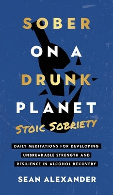 Sober On A Drunk Planet: Stoic Sobriety. Daily Meditations For Developing Unbreakable Strength And Resilience In Alcohol Recovery by Alexander, Sean