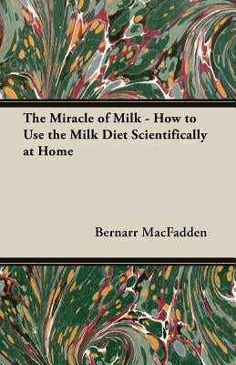 The Miracle of Milk - How to Use the Milk Diet Scientifically at Home by Macfadden, Bernarr