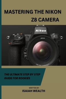 Mastering the Nikon Z8 Camera: The Ultimate Step by Step Guide for Rookies by Wealth, Isaiah