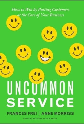 Uncommon Service: How to Win by Putting Customers at the Core of Your Business by Frei, Frances