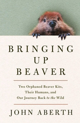 Bringing Up Beaver: Two Orphaned Beaver Kits, Their Humans, and Our Journey Back to the Wild. by Aberth, John