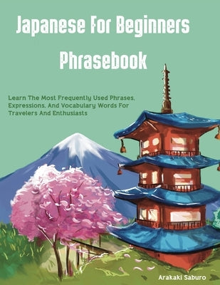 Japanese For Beginners Phrasebook: Learn The Most Frequently Used Phrases, Expressions, And Vocabulary Words For Travelers And Enthusiasts by Saburo, Arakaki