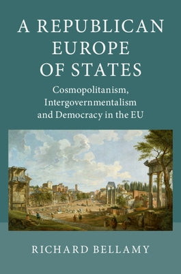 A Republican Europe of States: Cosmopolitanism, Intergovernmentalism and Democracy in the Eu by Bellamy, Richard