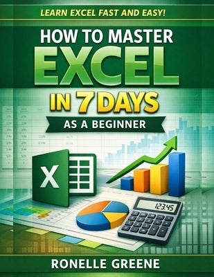 How to Master Excel in 7 Days as a Beginner: A Step-by-Step Practical Guide to Learning Microsoft Excel Quickly and Confidently by Greene, Ronelle