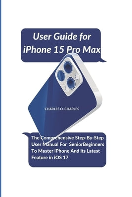 User Guide for iPhone 15 Pro Max: The Comprehensive Step-By-Step User Manual For Senior Beginners To Master iPhone And its Latest Feature in iOS 17 by Charles, Charles O.