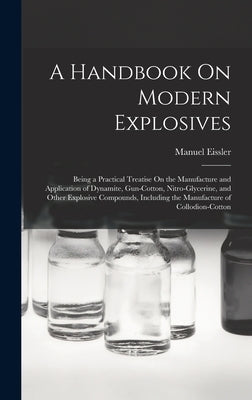 A Handbook On Modern Explosives: Being a Practical Treatise On the Manufacture and Application of Dynamite, Gun-Cotton, Nitro-Glycerine, and Other Exp by Eissler, Manuel