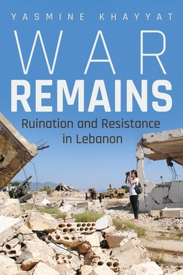 War Remains: Ruination and Resistance in Lebanon by Khayyat, Yasmine