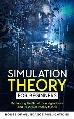 Simulation Theory for Beginners: Evaluating the Simulation Hypothesis and Its Virtual Reality Matrix by House of Abundance Publications