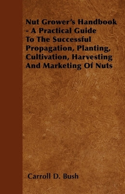 Nut Grower's Handbook - A Practical Guide To The Successful Propagation, Planting, Cultivation, Harvesting And Marketing Of Nuts by Bush, Carroll D.