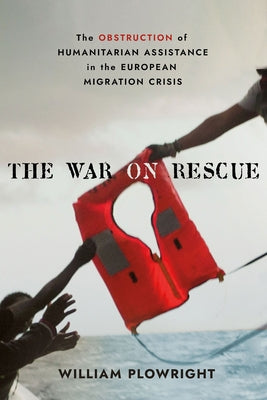 The War on Rescue: The Obstruction of Humanitarian Assistance in the European Migration Crisis by Plowright, William