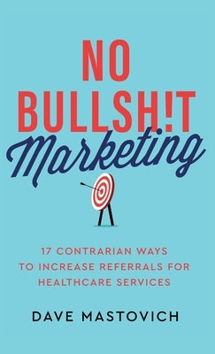 No Bullsh!t Marketing: 17 Contrarian Ways to Increase Referrals for Healthcare Services by Mastovich, Dave