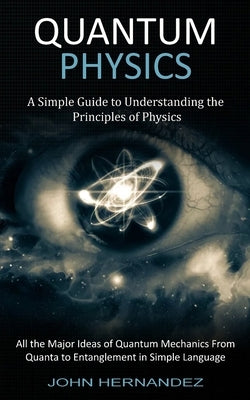 Quantum Physics: A Simple Guide to Understanding the Principles of Physics (All the Major Ideas of Quantum Mechanics From Quanta to Ent by Hernandez, John