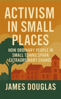 Activism in Small Places: How Ordinary People in Small Towns Spark Extraordinary Change by Douglas, James