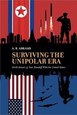 Surviving the Unipolar Era: North Korea's 35 Year Standoff with the United States by Abrams, A. B.