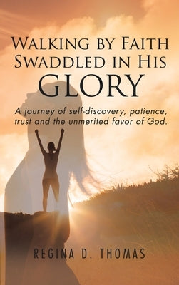 Walking by Faith Swaddled in His Glory: A Journey of Self-discovery, Patience, Trust and the Unmerited Favor of God by Thomas, Regina D.