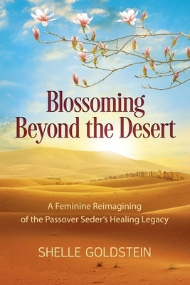 Blossoming Beyond the Desert: A Feminine Reimagining of the Passover Seder's Healing Legacy by Goldstein, Shelle