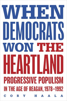 When Democrats Won the Heartland: Progressive Populism in the Age of Reagan, 1978-1992 by Haala, Cory