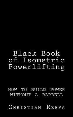 Black Book of Isometric Powerlifting: how to build power without a barbell by Rzepa, Christian