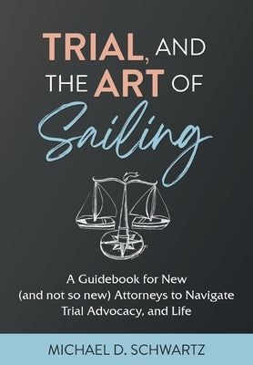 Trial and the Art of Sailing: A Guidebook for New (and Not So New) Attorneys to Navigate Trial Advocacy, and Life by Schwartz, Michael D.