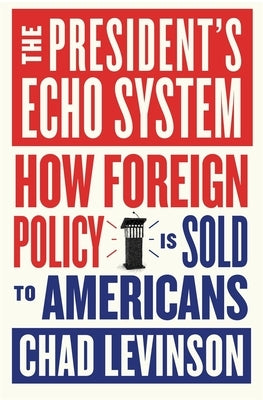 The President's Echo System: How Foreign Policy Is Sold to Americans by Levinson, Chad