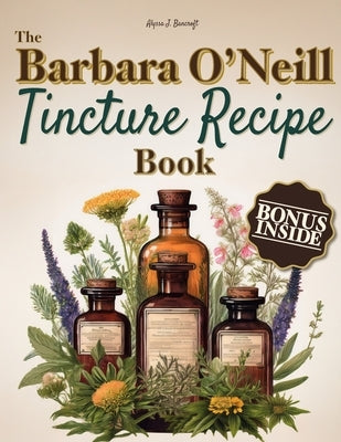 The Barbara O'Neill Tincture Recipe Book: A Beginner's Guide to Crafting Unique Blends for Everyday Comfort and Building Your Own Herbal Apothecary-Pe by Bancroft, Alyssa J.