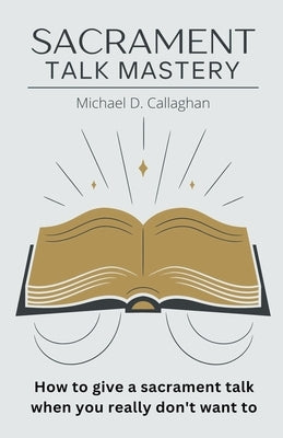 Sacrament Talk Mastery: How to Give a Sacrament Talk When You Really Don't Want To by Callaghan, Michael D.