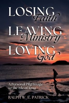 Losing Faith, Leaving Ministry, Loving God: A Personal Pilgrimage to the Isle of Iona by Patrick, Ralph W. E.