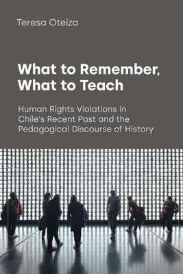 What to Remember, What to Teach: Human Rights Violations in Chile's Recent Past and the Pedagogical Discourse of History by Ote&#237;za, Teresa