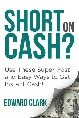 Short On Cash? Use These Super-Fast and Easy Ways to Get Instant Cash! by Clark, Edward