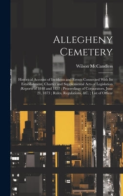 Allegheny Cemetery: Historical Account of Incidents and Events Connected With Its Establishment, Charter and Supplemental Acts of Legislat by McCandless, Wilson