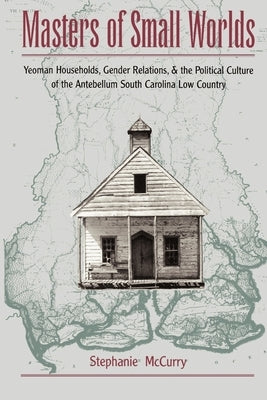 Masters of Small Worlds: Yeoman Households, Gender Relations, and the Political Culture of the Antebellum South Carolina Low Country by McCurry, Stephanie