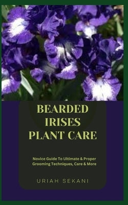 Bearded Irises Plant Care: Novice Guide To Ultimate & Proper Grooming Techniques, Care & More by Sekani, Uriah