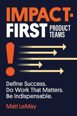Impact-first Product Teams: Define Success. Do Work That Matters. Be Indispensable. by Lemay, Matt