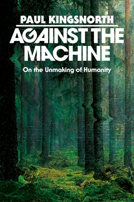 Against the Machine: On the Unmaking of Humanity by Kingsnorth, Paul