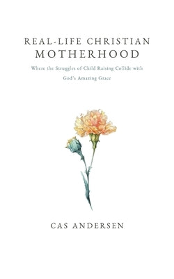 Real-Life Christian Motherhood: Where the Struggles of Child Raising Collide with God's Amazing Grace by Andersen, Cas